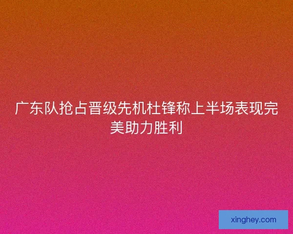 广东队抢占晋级先机杜锋称上半场表现完美助力胜利 广东队抢占晋级先机杜锋称上半场表现完美助力胜利