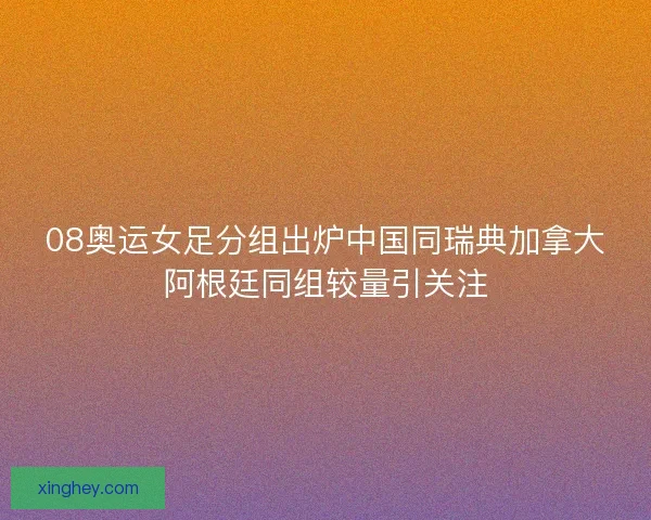 08奥运女足分组出炉中国同瑞典加拿大阿根廷同组较量引关注 08奥运女足分组出炉中国同瑞典加拿大阿根廷同组较量引关注