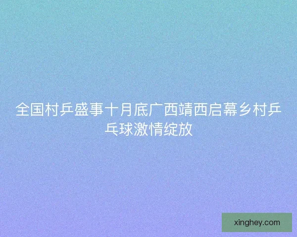 全国村乒盛事十月底广西靖西启幕乡村乒乓球激情绽放
