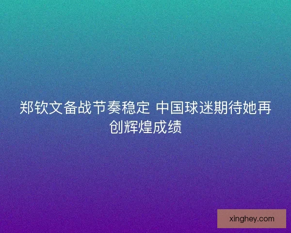 郑钦文备战节奏稳定 中国球迷期待她再创辉煌成绩