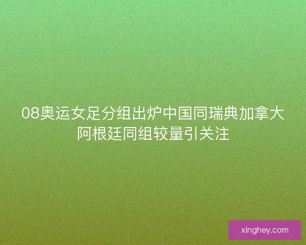 08奥运女足分组出炉中国同瑞典加拿大阿根廷同组较量引关注
