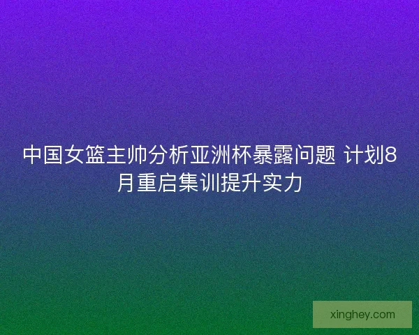 中国女篮主帅分析亚洲杯暴露问题 计划8月重启集训提升实力