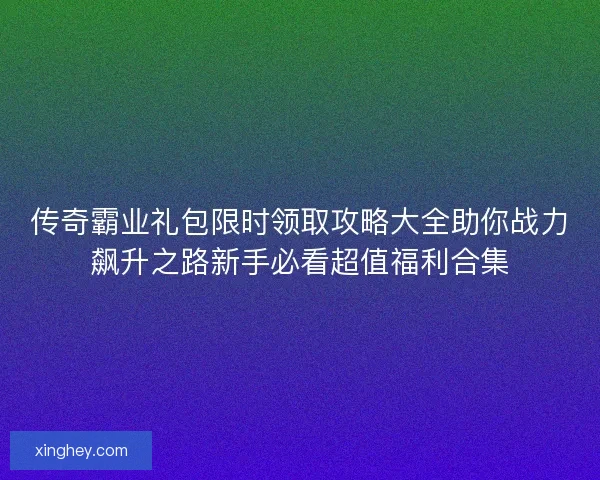 传奇霸业礼包限时领取攻略大全助你战力飙升之路新手必看超值福利合集