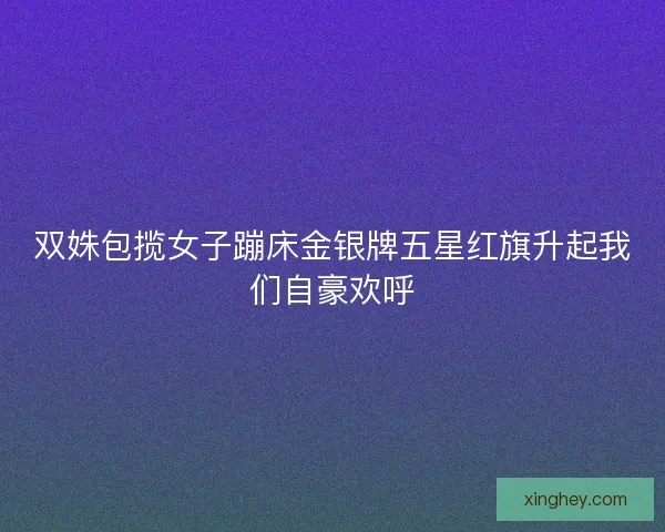双姝包揽女子蹦床金银牌五星红旗升起我们自豪欢呼