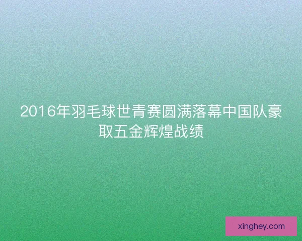 2016年羽毛球世青赛圆满落幕中国队豪取五金辉煌战绩